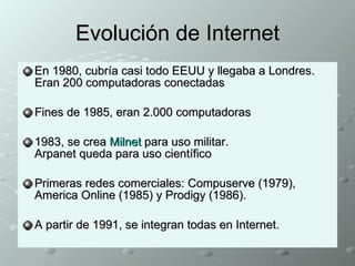 Evolución de Internet En 1980, cubría casi todo EEUU y llegaba a Londres. Eran 200 computadoras conectadas Fines de 1985, eran 2.000 computadoras 1983, se crea  Milnet  para uso militar.  Arpanet queda para uso científico Primeras redes comerciales: Compuserve (1979), America Online (1985) y Prodigy (1986). A partir de 1991, se integran todas en Internet. 