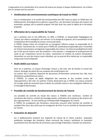 Juliette Delachambre – D9CM5 – Problématiques du tutorat en eLearning – Master AIGEME 2012-2013
L’organisation et la coordination d’un service de tutorat est propre à chaque établissement. Les critères
pris en compte sont les suivants :
Amélioration des environnements numériques de travail en FOAD
Face à l’amélioration, à la variété des fonctionnalités des ENT mises en place en FOAD dans les
établissements d’enseignement supérieur aujourd’hui, une formation technique des tuteurs est
essentielle, quelque soit le système proposé. Elle doit avoir lieu avant le début de la formation
proposée.
Affectation de la responsabilité du Tutorat
Les 2 systèmes sont ici très différents. En effet, à l’ENEAD, un Responsable Pédagogique du
Tutorat, par ailleurs enseignant, est nommé. Il a la charge de la gestion, de la coordination et de
l’amélioration de l’ensemble du service. Une lourde tâche…
A l’ISPED, chaque tuteur est encadré par un enseignant référent unique, le responsable de la
formation. Autrement dit, il n’existe pas à l’ISPED de coordinateur/responsable pour l’ensemble
du Tutorat mais plusieurs enseignants responsables des tuteurs. Ce choix est probablement dicté
par le fait que les tuteurs sont des étudiants « très avancés », enseignants et professionnels de
santé et par l’importance accrue du tuteur, notamment en matière de tutorat d’évaluation,
nécessitant un suivi des tuteurs quasi individuel, qui ne pourrait être réalisé par un responsable
unique pour tout le dispositif.
Outils dédiés aux tuteurs
Dans les 2 systèmes, un Espace d’Echanges Tuteurs a été créé, afin de faciliter le travail des
tuteurs, échanger les points de vue, proposer des améliorations etc.
Les tuteurs des 2 systèmes disposent de documents d’information concernant leur rôle, leurs
attributions, guide/charte du tuteur…
A l’ENEAD, un espace de dépôt obligatoire des exercices et des comptes rendus de
regroupements a été créé. Ce système n’existe absolument pas à l’ISPED. Les tuteurs envoient
les corrigés, grille de correction pour le devoir du contrôle continu à leur enseignant référent via
la messagerie électronique.
Procédés de contrôle du fonctionnement du Service de Tutorat
Les procédés de contrôle du travail des tuteurs à l’ENEAD sont nombreux : nombre de
connexions des tuteurs, nombre de messages postés, vérification de la présence des tuteurs lors
des regroupements… Ils sont réalisés par le Responsable Pédagogique du Tutorat.
A l’ISPED, les enseignants des formations concernées assurent cette fonction de contrôle et
semblent être donc plus actifs que les enseignants de Paris 3 sur le contrôle du fonctionnement
du Tutorat.
Evaluation du dispositif
Les 2 établissements évaluent leur dispositif de tutorat de la même manière : évaluation
qualitative (sondages des étudiants, bilans mensuels des tuteurs, synthèses) et évaluation
quantitative (suivi des données de connexion, pourcentage d’abandons, résultats aux examens).
 
