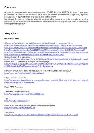 Juliette Delachambre – D9CM5 – Problématiques du tutorat en eLearning – Master AIGEME 2012-2013
Conclusion
A travers la comparaison des systèmes mis en place à l’ENEAD, Paris 3 et à l’ISPED, Bordeaux 2, nous avons
pu observer la diversité des dispositifs de tutorat en fonction de contextes budgétaires, législatifs,
pédagogiques et organisationnels propres à chaque établissement.
Les critères de choix de tel ou tel dispositif sont les mêmes mais le contexte engendre un système
particulier, ce qui empêche toute modélisation d’un système de tutorat unique dans tous les établissements
d’enseignement supérieur.
Sitographie :
Documents ISPED :
Colloque La Formation Ouverte et à Distance en santé publique, 6 et 7 septembre 2011 :
http://sites.isped.u-bordeaux2.fr/foad2011/Portals/0/Interventions/05_Tutorat_E_Ngounougou.pdf
http://sites.isped.u-bordeaux2.fr/foad2011/Portals/0/Interventions/06_Evaluation_GCoureau-MSaves.pdf
http://sites.isped.u-bordeaux2.fr/foad2011/Portals/0/Interventions/04_Bilan-EAD-ISPED_RSalamon.pdf
http://sites.isped.ubordeaux2.fr/foad2011/Portals/0/Interventions/03_Conception_module_MA_Jutand.pdf
http://campus.isped.u-bordeaux2.fr/PLEIADE/PV3/ASPX/PV2_VPS.aspx?4842
Guide utilisation de la plateforme :
http://campus.isped.u-bordeaux2.fr/ISPED-EAD%20%20Guide%20utilisation%20de%20la%20plateforme.pdf
Présentation DU Méthodes et pratiques en Epidémiologie
http://ead.isped.ubordeaux2.fr/dnn/Dipl%C3%B4mesdUniv/DUM%C3%A9thodesetpratiqueen%C3%A9pid%
C3%A9miologie/D%C3%A9roulement/tabid/2022/Default.aspx
Manuscrit auteur, publié dans "41èmes Journées de Statistique, SFdS, Bordeaux (2009)
http://hal.inria.fr/docs/00/38/66/91/PDF/p262.pdf
Tutorat formation médicale
http://www.canalu.tv/video/canal_u_medecine/formation_medicale_2011_tutorat_en_paces_a_l_universi
e_des_antilles_et_de_la_guyane.8162
Divers FOAD / tutorat :
Association EPI (septembre 2006)
http://www.epi.asso.fr/revue/articles/a0609b.htm
T@d
http://www.tutoratadistance.fr/
Revue internationale des technologies en pédagogie universitaire
http://www.ritpu.org/IMG/pdf/art2.pdf
Thot Cursus
http://cursus.edu/dossiers-articles/articles/9870/tuteur-formation-distance-une-fonction-des/
 