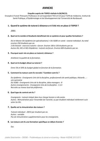 Juliette Delachambre – D9CM5 – Problématiques du tutorat en eLearning – Master AIGEME 2012-2013
ANNEXE
Enquête auprès de l’ISPED réalisée le 06/04/13.
Envoyée à Franck Thiessard, Professeur et correspondant TICE et C2i pour l'UFR de médecine, Institut de
Santé Publique, d’Epidémiologie et de Développement de l’Université de BordeauxII.
1. Quand le système de tutorat à distance a-t-il été mis en place à l'ISPED ?
2001.
2. Quel est le nombre d'étudiants bénéficiant de ce système et pour quelles formations ?
DU et Master DU épidémio (et spécialisations) + DU SGBD en santé : tutorat individuel. Au total
environ 250 étudiants par an.
2 DU biostat : exercices tutorés + forum. Environ 100 à 150 étudiants par an.
Autres DU, M1 et M2 d'épidémio : tutorat via forum. Environ 600 étudiants par an.
3. Pourquoi avoir mis en place un tutorat à distance ?
Améliorer la qualité de la formation.
4. Quel est le budget alloué au tutorat ?
Entre 5% et 50% du budget global en fonction de la formation.
5. Comment les tuteurs sont-ils recrutés ? Combien sont-ils ?
Du épidémio : Enseignants Univ de la discipline, professionnels de santé publique, thésards... :
une quinzaine
DU SGBD : Enseignants Univ de la discipline, data-managers : 8
Autres enseignements : Enseignants Univ de la discipline : 1 à 4
Recrutés au niveau local de préférence.
6. Quel type de contrat ont-ils ?
Enseignants : tutorat intégré dans leur charge horaire si elle existe.
Autres : Rémunération pour l'ensemble de l'activité, ou par étudiant individuel réellement suivi
selon les DU.
7. Quelle est la rémunération des tuteurs ?
Tutorat individuel : 200 € par étudiant par an.
Autres : variable.
Pas de rémunération supplémentaire pour les enseignants.
8. Les tuteurs ont-ils une formation spécifique en début d'année ?
Oui.
 