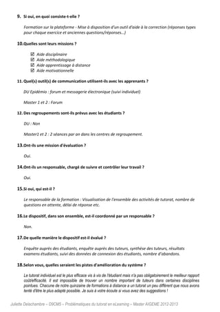 Juliette Delachambre – D9CM5 – Problématiques du tutorat en eLearning – Master AIGEME 2012-2013
9. Si oui, en quoi consiste-t-elle ?
Formation sur la plateforme - Mise à disposition d'un outil d'aide à la correction (réponses types
pour chaque exercice et anciennes questions/réponses…)
10.Quelles sont leurs missions ?
Aide disciplinaire
Aide méthodologique
Aide apprentissage à distance
Aide motivationnelle
11. Quel(s) outil(s) de communication utilisent-ils avec les apprenants ?
DU Epidémio : forum et messagerie électronique (suivi individuel)
Master 1 et 2 : Forum
12. Des regroupements sont-ils prévus avec les étudiants ?
DU : Non
Master1 et 2 : 2 séances par an dans les centres de regroupement.
13.Ont-ils une mission d'évaluation ?
Oui.
14.Ont-ils un responsable, chargé de suivre et contrôler leur travail ?
Oui.
15.Si oui, qui est-il ?
Le responsable de la formation : Visualisation de l'ensemble des activités de tutorat, nombre de
questions en attente, délai de réponse etc.
16.Le dispositif, dans son ensemble, est-il coordonné par un responsable ?
Non.
17.De quelle manière le dispositif est-il évalué ?
Enquête auprès des étudiants, enquête auprès des tuteurs, synthèse des tuteurs, résultats
examens étudiants, suivi des données de connexion des étudiants, nombre d’abandons.
18.Selon vous, quelles seraient les pistes d'amélioration du système ?
Le tutorat individuel est le plus efficace vis à vis de l'étudiant mais n'a pas obligatoirement le meilleur rapport
coût/efficacité. Il est impossible de trouver un nombre important de tuteurs dans certaines disciplines
pointues. Chacune de notre quinzaine de formations à distance a un tutorat un peu différent que nous avons
tenté d'être le plus adapté possible. Je suis à votre écoute si vous avez des suggestions !
 