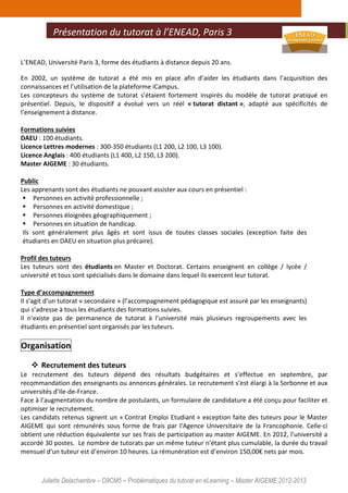 Juliette Delachambre – D9CM5 – Problématiques du tutorat en eLearning – Master AIGEME 2012-2013
L’ENEAD, Université Paris 3, forme des étudiants à distance depuis 20 ans.
En 2002, un système de tutorat a été mis en place afin d’aider les étudiants dans l’acquisition des
connaissances et l’utilisation de la plateforme iCampus.
Les concepteurs du système de tutorat s’étaient fortement inspirés du modèle de tutorat pratiqué en
présentiel. Depuis, le dispositif a évolué vers un réel « tutorat distant », adapté aux spécificités de
l’enseignement à distance.
Formations suivies
DAEU : 100 étudiants.
Licence Lettres modernes : 300-350 étudiants (L1 200, L2 100, L3 100).
Licence Anglais : 400 étudiants (L1 400, L2 150, L3 200).
Master AIGEME : 30 étudiants.
Public
Les apprenants sont des étudiants ne pouvant assister aux cours en présentiel :
Personnes en activité professionnelle ;
Personnes en activité domestique ;
Personnes éloignées géographiquement ;
Personnes en situation de handicap.
Ils sont généralement plus âgés et sont issus de toutes classes sociales (exception faite des
étudiants en DAEU en situation plus précaire).
Profil des tuteurs
Les tuteurs sont des étudiants en Master et Doctorat. Certains enseignent en collège / lycée /
université et tous sont spécialisés dans le domaine dans lequel ils exercent leur tutorat.
Type d’accompagnement
Il s’agit d’un tutorat « secondaire » (l’accompagnement pédagogique est assuré par les enseignants)
qui s’adresse à tous les étudiants des formations suivies.
Il n’existe pas de permanence de tutorat à l’université mais plusieurs regroupements avec les
étudiants en présentiel sont organisés par les tuteurs.
Organisation
Recrutement des tuteurs
Le recrutement des tuteurs dépend des résultats budgétaires et s’effectue en septembre, par
recommandation des enseignants ou annonces générales. Le recrutement s’est élargi à la Sorbonne et aux
universités d’Ile-de-France.
Face à l’augmentation du nombre de postulants, un formulaire de candidature a été conçu pour faciliter et
optimiser le recrutement.
Les candidats retenus signent un « Contrat Emploi Etudiant » exception faite des tuteurs pour le Master
AIGEME qui sont rémunérés sous forme de frais par l'Agence Universitaire de la Francophonie. Celle-ci
obtient une réduction équivalente sur ses frais de participation au master AIGEME. En 2012, l’université a
accordé 30 postes. Le nombre de tutorats par un même tuteur n’étant plus cumulable, la durée du travail
mensuel d’un tuteur est d’environ 10 heures. La rémunération est d’environ 150,00€ nets par mois.
Présentation du tutorat à l’ENEAD, Paris 3
 