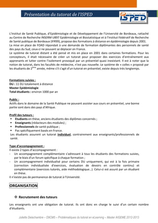 Juliette Delachambre – D9CM5 – Problématiques du tutorat en eLearning – Master AIGEME 2012-2013
L’Institut de Santé Publique, d’Epidémiologie et de Développement de l’Université de Bordeaux, rattaché
au Centre de Recherche INSERM U897 Epidémiologie et Biostatistique et à l’Institut Fédératif de Recherche
de Santé publique de Bordeaux (IFR99), propose des formations à distance en épidémiologie depuis 2001.
La mise en place de FOAD répondait à une demande de formation diplômantes des personnels de santé
des pays du Sud, ceux-ci ne pouvant se déplacer en France.
Le système de tutorat distant a été pensé et mis en place en 2001 dans certaines formations. Pour les
concepteurs, il était nécessaire de créer un tutorat pour proposer des exercices d’entraînement aux
apprenants et lutter contre l’isolement provoqué par un présentiel quasi inexistant. Il est à noter que la
notion de tutorat, dans les facultés de médecine, n’est pas nouvelle. Le système de « colles » proposé par
les étudiants de 2ème
année, même s’il s’agit d’un tutorat en présentiel, existe depuis très longtemps.
Formations suivies :
DU : 11 DU totalement à distance
Master Epidémiologie
Total étudiants : environ 1000 par an
Public :
Actifs dans le domaine de la Santé Publique ne pouvant assister aux cours en présentiel, une bonne
partie sont dans des pays d’Afrique.
Profil des tuteurs :
Etudiants en thèse, anciens étudiants des diplômes concernés ;
Enseignants (rédacteurs des modules) ;
Professionnels de santé publique ;
Pas spécifiquement basés en France.
Les étudiants assurent un tutorat individuel, contrairement aux enseignants/professionnels de
santé.
Type d’accompagnement :
Il existe 2 types d’accompagnement :
- Un accompagnement complémentaire s’adressant à tous les étudiants des formations suivies,
par le biais d’un forum spécifique à chaque formation ;
- Un accompagnement individualisé pour certains DU uniquement, qui est à la fois primaire
(correction individualisée d’exercices, évaluation de devoirs en contrôle continu) et
complémentaire (exercices tutorés, aide méthodologique…). Celui-ci est assuré par un étudiant
en thèse.
Il n’existe pas de permanence de tutorat à l’Université.
ORGANISATION
Recrutement des tuteurs
Les enseignants ont une obligation de tutorat. Ils ont donc en charge le suivi d’un certain nombre
d’étudiants.
Présentation du tutorat de l’ISPED
 