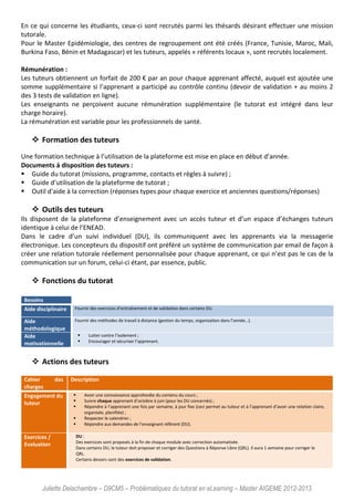Juliette Delachambre – D9CM5 – Problématiques du tutorat en eLearning – Master AIGEME 2012-2013
En ce qui concerne les étudiants, ceux-ci sont recrutés parmi les thésards désirant effectuer une mission
tutorale.
Pour le Master Epidémiologie, des centres de regroupement ont été créés (France, Tunisie, Maroc, Mali,
Burkina Faso, Bénin et Madagascar) et les tuteurs, appelés « référents locaux », sont recrutés localement.
Rémunération :
Les tuteurs obtiennent un forfait de 200 € par an pour chaque apprenant affecté, auquel est ajoutée une
somme supplémentaire si l’apprenant a participé au contrôle continu (devoir de validation + au moins 2
des 3 tests de validation en ligne).
Les enseignants ne perçoivent aucune rémunération supplémentaire (le tutorat est intégré dans leur
charge horaire).
La rémunération est variable pour les professionnels de santé.
Formation des tuteurs
Une formation technique à l’utilisation de la plateforme est mise en place en début d’année.
Documents à disposition des tuteurs :
Guide du tutorat (missions, programme, contacts et règles à suivre) ;
Guide d’utilisation de la plateforme de tutorat ;
Outil d'aide à la correction (réponses types pour chaque exercice et anciennes questions/réponses)
Outils des tuteurs
Ils disposent de la plateforme d’enseignement avec un accès tuteur et d’un espace d’échanges tuteurs
identique à celui de l’ENEAD.
Dans le cadre d’un suivi individuel (DU), ils communiquent avec les apprenants via la messagerie
électronique. Les concepteurs du dispositif ont préféré un système de communication par email de façon à
créer une relation tutorale réellement personnalisée pour chaque apprenant, ce qui n’est pas le cas de la
communication sur un forum, celui-ci étant, par essence, public.
Fonctions du tutorat
Besoins
Aide disciplinaire Fournir des exercices d’entraînement et de validation dans certains DU.
Aide
méthodologique
Fournir des méthodes de travail à distance (gestion du temps, organisation dans l’année…).
Aide
motivationnelle
Lutter contre l’isolement ;
Encourager et sécuriser l’apprenant.
Actions des tuteurs
Cahier des
charges
Description
Engagement du
tuteur
Avoir une connaissance approfondie du contenu du cours ;
Suivre chaque apprenant d’octobre à juin (pour les DU concernés) ;
Répondre à l’apprenant une fois par semaine, à jour fixe (ceci permet au tuteur et à l’apprenant d’avoir une relation claire,
organisée, planifiée) ;
Respecter le calendrier ;
Répondre aux demandes de l’enseignant référent (DU).
Exercices /
Evaluation
DU :
Des exercices sont proposés à la fin de chaque module avec correction automatisée.
Dans certains DU, le tuteur doit proposer et corriger des Questions à Réponse Libre (QRL). Il aura 1 semaine pour corriger le
QRL.
Certains devoirs sont des exercices de validation.
 
