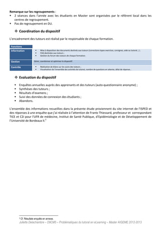 Juliette Delachambre – D9CM5 – Problématiques du tutorat en eLearning – Master AIGEME 2012-2013
Remarque sur les regroupements :
2 séances dans l’année avec les étudiants en Master sont organisées par le référent local dans les
centres de regroupement.
Pas de regroupement en DU.
Coordination du dispositif
L’encadrement des tuteurs est réalisé par le responsable de chaque formation.
Fonctions
Information Mise à disposition des documents destinés aux tuteurs (corrections-types exercices, consignes, aide au tutorat…) ;
FAQ destinées aux tuteurs ;
Gestion du forum des tuteurs de chaque formation.
Gestion Gérer, coordonner et optimiser le dispositif.
Contrôle Réalisation de bilans sur les suivis des tuteurs ;
Visualisation de l'ensemble des activités de tutorat, nombre de questions en attente, délai de réponse…
Evaluation du dispositif
Enquêtes annuelles auprès des apprenants et des tuteurs (auto-questionnaire anonyme) ;
Synthèses des tuteurs ;
Résultats d’examens ;
Suivi des données de connexion des étudiants ;
Abandons.
L’ensemble des informations recueillies dans la présente étude proviennent du site internet de l’ISPED et
des réponses à une enquête que j’ai réalisée à l’attention de Frantz Thiessard, professeur et correspondant
TICE et C2i pour l'UFR de médecine, Institut de Santé Publique, d’Epidémiologie et de Développement de
l’Université de Bordeaux II.2
2 Cf. Résultats enquête en annexe.
 