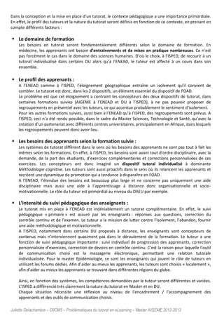 Juliette Delachambre – D9CM5 – Problématiques du tutorat en eLearning – Master AIGEME 2012-2013
Dans la conception et la mise en place d’un tutorat, le contexte pédagogique a une importance primordiale.
En effet, le profil des tuteurs et la nature du tutorat seront définis en fonction de ce contexte, en prenant en
compte différents facteurs :
Le domaine de formation
Les besoins en tutorat seront fondamentalement différents selon le domaine de formation. En
médecine, les apprenants ont besoin d’entraînements et de mises en pratique nombreuses. Ce n’est
pas forcément le cas dans le domaine des sciences humaines. D’où le choix, à l’ISPED, de recourir à un
tutorat individualisé dans certains DU alors qu’à l’ENEAD, le tuteur est affecté à un cours dans son
ensemble.
Le profil des apprenants :
A l’ENEAD comme à l’ISPED, l’éloignement géographique entraîne un isolement qu’il convient de
combler. Le tutorat est donc, dans les 2 dispositifs, un élément essentiel du dispositif de FOAD.
Le problème est que cet éloignement a contraint les concepteurs des deux dispositifs de tutorat, dans
certaines formations suivies (AIGEME à l’ENEAD et DU à l’ISPED), à ne pas pouvoir proposer de
regroupements en présentiel avec les tuteurs, ce qui accentue probablement le sentiment d’isolement.
Pour les autres formations suivies, aussi bien à l’ENEAD qu’à l’ISPED, des regroupements sont prévus. A
l’ISPED, ceci n’a été rendu possible, dans le cadre du Master Sciences, Technologie et Santé, qu’avec la
création d’un partenariat avec différents centres universitaires, principalement en Afrique, dans lesquels
les regroupements peuvent donc avoir lieu.
Les besoins des apprenants selon la formation suivie :
Les systèmes de tutorat diffèrent dans le sens où les besoins des apprenants ne sont pas tout à fait les
mêmes selon les formations. En effet, à l’ISPED, les besoins sont avant tout d’ordre disciplinaire, avec la
demande, de la part des étudiants, d’exercices complémentaires et corrections personnalisées de ces
exercices. Les concepteurs ont donc imaginé un dispositif tutoral individualisé à dominante
Méthodologie cognitive. Les tuteurs sont aussi proactifs dans le sens où ils relancent les apprenants et
recréent une dynamique de promotion qui a tendance à disparaître en FOAD.
A l’ENEAD, l’étendue des besoins est beaucoup plus large et ne concerne pas uniquement une aide
disciplinaire mais aussi une aide à l’apprentissage à distance donc organisationnelle et socio-
motivationnelle. Le rôle du tuteur est primordial au niveau du DAEU par exemple.
L’intensité du suivi pédagogique des enseignants :
Le tutorat mis en place à l’ENEAD est indéniablement un tutorat complémentaire. En effet, le suivi
pédagogique « primaire » est assuré par les enseignants : réponses aux questions, correction du
contrôle continu et de l’examen. Le tuteur a la mission de lutter contre l’isolement, l’abandon, fournir
une aide méthodologique et motivationnelle.
A l’ISPED, notamment dans certains DU proposés à distance, les enseignants sont concepteurs de
contenus mais n’interviennent quasiment pas dans le déroulement de la formation. Le tuteur a une
fonction de suivi pédagogique importante : suivi individuel de progression des apprenants, correction
personnalisée d’exercices, correction de devoirs en contrôle continu. C’est la raison pour laquelle l’outil
de communication choisi est la messagerie électronique, permettant une relation tutorale
individualisée. Pour le master Epidémiologie, ce sont les enseignants qui jouent le rôle de tuteurs en
utilisant les forums dédiés. Afin d’aider au mieux les apprenants, les tuteurs sont choisis « localement »,
afin d’aider au mieux les apprenants se trouvant dans différentes régions du globe.
Ainsi, en fonction des systèmes, les compétences demandées par le tuteur seront différentes et variées.
L’ISPED a différencié très clairement la nature du tutorat en Master et en DU.
Chaque situation nécessite une réflexion au niveau de l’encadrement / l’accompagnement des
apprenants et des outils de communication choisis.
 