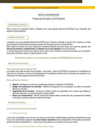 NOTENOTENOTENOTE D’INTENTIOND’INTENTIOND’INTENTIOND’INTENTION
Projet de formation AUTODOCSProjet de formation AUTODOCSProjet de formation AUTODOCSProjet de formation AUTODOCS
Mise en place d’un dispositif FOAD à l’utilisation de la suite logicielle Banksoft AUTODOCS pour l’ensemble des
salariés du groupe Bankoo.
L’acquisition de la suite logicielle Banksoft AUTODOCS par la Direction Générale en janvier 2012 constitue une réelle
plus-value dans l’efficacité des processus de gestion de documents au sein du groupe Bankoo.
Mais malgré la formation de 2 jours réalisée par l’entreprise Banksoft dans leurs locaux pour toutes les agences, des
besoins de formation complémentaire à l’utilisation de la suite logicielle se sont fait ressentir.
Le service Ressources Humaines de l’agence Paris a alors conçu et réalisé une action de formation pour les salariés,
tous profils confondus, basée sur l’agence pendant 2 mois.
DESCRIPTION GENERALE ET EVALUATION DE LA FORMATION AUTODOCS AGENCE PARIS
Plan de formation Agence Bankoo Paris
La transition vers cette nouvelle forme de gestion « zéro papier » grâce à AUTODOCS a engendré une modification de
notre Plan de Formation en termes de développement de compétences définies selon les besoins des salariés et une
réévaluation de notre budget prévisionnel de formation.
Notre politique de formation :
Objectif : Développer en interne les compétences requises à l’utilisation d’AUTODOCS
Budget d’investissement en formation : Maîtriser les dépenses tout en proposant une action de formation
efficace et innovante
Organisation de la formation : Concevoir et mettre en place une organisation d’un nouveau type, efficace et
efficiente, répondant aux besoins propres à chaque salarié
Retour sur investissement : Rendre compte des résultats obtenus compte tenu des investissements réalisés
en formation, évaluer les effets de l’action de formation
Choix des temps et du lieu de formation
A. Réduction des coûts
Il aurait été envisageable d’avoir recours aux services de formation complémentaires proposés par Banksoft dans ses
locaux mais cette solution engendre des coûts indirects importants (frais de déplacement, rémunération des salariés
pendant les temps de déplacement…). Nous avons donc opté pour une formation sur le lieu de travail.
B. Réduction des contraintes liées aux temps d’apprentissage
Groupe Bankoo - Plan de formation 2015 – Suite logicielle AUTODOCS
ORIENTATIONS STRATÉGIQUES
ORIGINE DU PROJET
DÉFINITION DU PROJET
ORGANISATION GÉNÉRALE
 