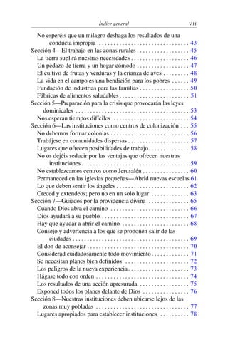 Índice general V I I
No esperéis que un milagro deshaga los resultados de una
conducta impropia . . . . . . . . . . . . . . . . . . . . . . . . . . . . . . . 43
Sección 4—El trabajo en las zonas rurales . . . . . . . . . . . . . . . . . . 45
La tierra suplirá nuestras necesidades . . . . . . . . . . . . . . . . . . . . 46
Un pedazo de tierra y un hogar cómodo . . . . . . . . . . . . . . . . . . 47
El cultivo de frutas y verduras y la crianza de aves . . . . . . . . . 48
La vida en el campo es una bendición para los pobres . . . . . . 49
Fundación de industrias para las familias . . . . . . . . . . . . . . . . . 50
Fábricas de alimentos saludables . . . . . . . . . . . . . . . . . . . . . . . . 51
Sección 5—Preparación para la crisis que provocarán las leyes
dominicales . . . . . . . . . . . . . . . . . . . . . . . . . . . . . . . . . . . . . . . 53
Nos esperan tiempos difíciles . . . . . . . . . . . . . . . . . . . . . . . . . . 54
Sección 6—Las instituciones como centros de colonización . . . 55
No debemos formar colonias . . . . . . . . . . . . . . . . . . . . . . . . . . . 56
Trabájese en comunidades dispersas . . . . . . . . . . . . . . . . . . . . . 57
Lugares que ofrecen posibilidades de trabajo. . . . . . . . . . . . . . 58
No os dejéis seducir por las ventajas que ofrecen nuestras
instituciones. . . . . . . . . . . . . . . . . . . . . . . . . . . . . . . . . . . . . 59
No establezcamos centros como Jerusalén . . . . . . . . . . . . . . . . 60
Permaneced en las iglesias pequeñas—Abrid nuevas escuelas 61
Lo que deben sentir los ángeles . . . . . . . . . . . . . . . . . . . . . . . . . 62
Creced y extendeos; pero no en un solo lugar . . . . . . . . . . . . . 63
Sección 7—Guiados por la providencia divina . . . . . . . . . . . . . . 65
Cuando Dios abra el camino . . . . . . . . . . . . . . . . . . . . . . . . . . . 66
Dios ayudará a su pueblo . . . . . . . . . . . . . . . . . . . . . . . . . . . . . . 67
Hay que ayudar a abrir el camino . . . . . . . . . . . . . . . . . . . . . . . 68
Consejo y advertencia a los que se proponen salir de las
ciudades . . . . . . . . . . . . . . . . . . . . . . . . . . . . . . . . . . . . . . . . 69
El don de aconsejar . . . . . . . . . . . . . . . . . . . . . . . . . . . . . . . . . . . 70
Considerad cuidadosamente todo movimiento. . . . . . . . . . . . . 71
Se necesitan planes bien deﬁnidos . . . . . . . . . . . . . . . . . . . . . . 72
Los peligros de la nueva experiencia. . . . . . . . . . . . . . . . . . . . . 73
Hágase todo con orden . . . . . . . . . . . . . . . . . . . . . . . . . . . . . . . . 74
Los resultados de una acción apresurada . . . . . . . . . . . . . . . . . 75
Exponed todos los planes delante de Dios . . . . . . . . . . . . . . . . 76
Sección 8—Nuestras instituciones deben ubicarse lejos de las
zonas muy pobladas . . . . . . . . . . . . . . . . . . . . . . . . . . . . . . . . 77
Lugares apropiados para establecer instituciones . . . . . . . . . . 78
 