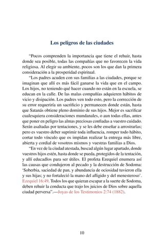 Los peligros de las ciudades
“Pocos comprenden la importancia que tiene el rehuir, hasta
donde sea posible, todas las compañías que no favorecen la vida
religiosa. Al elegir su ambiente, pocos son los que dan la primera
consideración a la prosperidad espiritual.
“Los padres acuden con sus familias a las ciudades, porque se
imaginan que allí es más fácil ganarse la vida que en el campo.
Los hijos, no teniendo qué hacer cuando no están en la escuela, se
educan en la calle. De las malas compañías adquieren hábitos de
vicio y disipación. Los padres ven todo esto, pero la corrección de
su error requeriría un sacriﬁcio y permanecen donde están, hasta
que Satanás obtiene pleno dominio de sus hijos. Mejor es sacriﬁcar
cualesquiera consideraciones mundanales, o aun todas ellas, antes
que poner en peligro las almas preciosas conﬁadas a vuestro cuidado.
Serán asaltadas por tentaciones, y se les debe enseñar a arrostrarlas;
pero es vuestro deber suprimir toda inﬂuencia, romper todo hábito,
cortar todo vínculo que os impidan realizar la entrega más libre,
abierta y cordial de vosotros mismos y vuestras familias a Dios.
“En vez de la ciudad atestada, buscad algún lugar apartado, donde
vuestros hijos estén, hasta donde se pueda, protegidos de la tentación,
y allí educadlos para ser útiles. El profeta Ezequiel enumera así
las causas que condujeron al pecado y la destrucción de Sodoma:
‘Soberbia, saciedad de pan, y abundancia de ociosidad tuvieron ella
y sus hijas; y no fortaleció la mano del aﬂigido y del menesteroso’.
Ezequiel 16:49. Todos los que quieran escapar a la suerte de Sodoma,
deben rehuir la conducta que trajo los juicios de Dios sobre aquella
ciudad perversa”.—Joyas de los Testimonios 2:74 (1882).
10
 