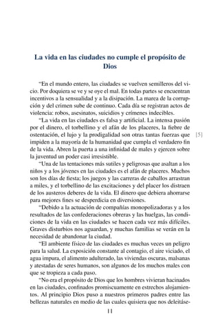La vida en las ciudades no cumple el propósito de
Dios
“En el mundo entero, las ciudades se vuelven semilleros del vi-
cio. Por doquiera se ve y se oye el mal. En todas partes se encuentran
incentivos a la sensualidad y a la disipación. La marea de la corrup-
ción y del crimen sube de continuo. Cada día se registran actos de
violencia: robos, asesinatos, suicidios y crímenes indecibles.
“La vida en las ciudades es falsa y artiﬁcial. La intensa pasión
por el dinero, el torbellino y el afán de los placeres, la ﬁebre de
ostentación, el lujo y la prodigalidad son otras tantas fuerzas que [5]
impiden a la mayoría de la humanidad que cumpla el verdadero ﬁn
de la vida. Abren la puerta a una inﬁnidad de males y ejercen sobre
la juventud un poder casi irresistible.
“Una de las tentaciones más sutiles y peligrosas que asaltan a los
niños y a los jóvenes en las ciudades es el afán de placeres. Muchos
son los días de ﬁesta; los juegos y las carreras de caballos arrastran
a miles, y el torbellino de las excitaciones y del placer los distraen
de los austeros deberes de la vida. El dinero que debiera ahorrarse
para mejores ﬁnes se desperdicia en diversiones.
“Debido a la actuación de compañías monopolizadoras y a los
resultados de las confederaciones obreras y las huelgas, las condi-
ciones de la vida en las ciudades se hacen cada vez más difíciles.
Graves disturbios nos aguardan, y muchas familias se verán en la
necesidad de abandonar la ciudad.
“El ambiente físico de las ciudades es muchas veces un peligro
para la salud. La exposición constante al contagio, el aire viciado, el
agua impura, el alimento adulterado, las viviendas oscuras, malsanas
y atestadas de seres humanos, son algunos de los muchos males con
que se tropieza a cada paso.
“No era el propósito de Dios que los hombres vivieran hacinados
en las ciudades, conﬁnados promiscuamente en estrechos alojamien-
tos. Al principio Dios puso a nuestros primeros padres entre las
bellezas naturales en medio de las cuales quisiera que nos deleitáse-
11
 