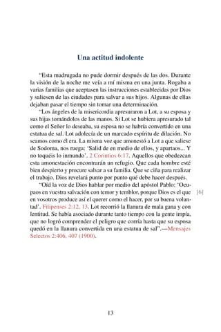 Una actitud indolente
“Esta madrugada no pude dormir después de las dos. Durante
la visión de la noche me veía a mí misma en una junta. Rogaba a
varias familias que aceptasen las instrucciones establecidas por Dios
y saliesen de las ciudades para salvar a sus hijos. Algunas de ellas
dejaban pasar el tiempo sin tomar una determinación.
“Los ángeles de la misericordia apresuraron a Lot, a su esposa y
sus hijas tomándolos de las manos. Si Lot se hubiera apresurado tal
como el Señor lo deseaba, su esposa no se habría convertido en una
estatua de sal. Lot adolecía de un marcado espíritu de dilación. No
seamos como él era. La misma voz que amonestó a Lot a que saliese
de Sodoma, nos ruega: ‘Salid de en medio de ellos, y apartaos... Y
no toquéis lo inmundo’. 2 Corintios 6:17. Aquellos que obedezcan
esta amonestación encontrarán un refugio. Que cada hombre esté
bien despierto y procure salvar a su familia. Que se ciña para realizar
el trabajo. Dios revelará punto por punto qué debe hacer después.
“Oíd la voz de Dios hablar por medio del apóstol Pablo: ‘Ocu-
paos en vuestra salvación con temor y temblor, porque Dios es el que [6]
en vosotros produce así el querer como el hacer, por su buena volun-
tad’. Filipenses 2:12, 13. Lot recorrió la llanura de mala gana y con
lentitud. Se había asociado durante tanto tiempo con la gente impía,
que no logró comprender el peligro que corría hasta que su esposa
quedó en la llanura convertida en una estatua de sal”.—Mensajes
Selectos 2:406, 407 (1900).
13
 