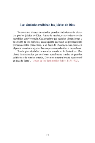 Las ciudades recibirán los juicios de Dios
“Se acerca el tiempo cuando las grandes ciudades serán visita-
das por los juicios de Dios. Antes de mucho, esas ciudades serán
sacudidas con violencia. Cualesquiera que sean las dimensiones y
la solidez de los ediﬁcios, cualesquiera que sean las precauciones
tomadas contra el incendio, si el dedo de Dios toca esas casas, en
algunos minutos o algunas horas quedarán reducidas a escombros.
“Las impías ciudades de nuestro mundo serán destruidas. Me-
diante las catástrofes que ocasionan actualmente la ruina de grandes
ediﬁcios y de barrios enteros, Dios nos muestra lo que acontecerá
en toda la tierra”.—Joyas de los Testimonios 3:114, 115 (1902).
14
 