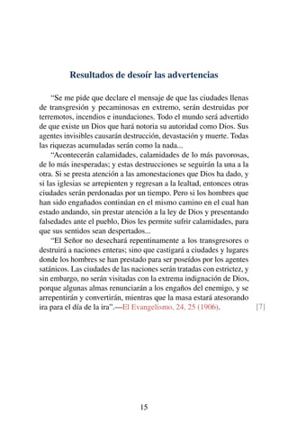Resultados de desoír las advertencias
“Se me pide que declare el mensaje de que las ciudades llenas
de transgresión y pecaminosas en extremo, serán destruidas por
terremotos, incendios e inundaciones. Todo el mundo será advertido
de que existe un Dios que hará notoria su autoridad como Dios. Sus
agentes invisibles causarán destrucción, devastación y muerte. Todas
las riquezas acumuladas serán como la nada...
“Acontecerán calamidades, calamidades de lo más pavorosas,
de lo más inesperadas; y estas destrucciones se seguirán la una a la
otra. Si se presta atención a las amonestaciones que Dios ha dado, y
si las iglesias se arrepienten y regresan a la lealtad, entonces otras
ciudades serán perdonadas por un tiempo. Pero si los hombres que
han sido engañados continúan en el mismo camino en el cual han
estado andando, sin prestar atención a la ley de Dios y presentando
falsedades ante el pueblo, Dios les permite sufrir calamidades, para
que sus sentidos sean despertados...
“El Señor no desechará repentinamente a los transgresores o
destruirá a naciones enteras; sino que castigará a ciudades y lugares
donde los hombres se han prestado para ser poseídos por los agentes
satánicos. Las ciudades de las naciones serán tratadas con estrictez, y
sin embargo, no serán visitadas con la extrema indignación de Dios,
porque algunas almas renunciarán a los engaños del enemigo, y se
arrepentirán y convertirán, mientras que la masa estará atesorando
ira para el día de la ira”.—El Evangelismo, 24, 25 (1906). [7]
15
 