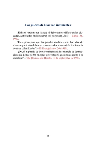 Los juicios de Dios son inminentes
“Existen razones por las que ni deberíamos ediﬁcar en las ciu-
dades. Sobre ellas pronto caerán los juicios de Dios”.—Carta 158,
1902.
“Falta poco para que las grandes ciudades sean barridas, de
manera que todos deben ser amonestados acerca de la inminencia
de estas calamidades”.—El Evangelismo, 26 (1910).
“¡Oh, si el pueblo de Dios comprendiera la sentencia de destruc-
ción que pende sobre millares de ciudades, entregadas ahora a la
idolatría!”—The Review and Herald, 10 de septiembre de 1903.
16
 