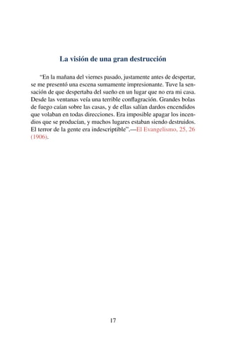 La visión de una gran destrucción
“En la mañana del viernes pasado, justamente antes de despertar,
se me presentó una escena sumamente impresionante. Tuve la sen-
sación de que despertaba del sueño en un lugar que no era mi casa.
Desde las ventanas veía una terrible conﬂagración. Grandes bolas
de fuego caían sobre las casas, y de ellas salían dardos encendidos
que volaban en todas direcciones. Era imposible apagar los incen-
dios que se producían, y muchos lugares estaban siendo destruidos.
El terror de la gente era indescriptible”.—El Evangelismo, 25, 26
(1906).
17
 