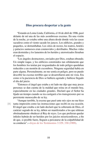 Dios procura despertar a la gente
“Estando en Loma Linda, California, el 16 de abril de 1906, pasó
delante de mí una de las más asombrosas escenas. En una visión
de la noche, yo estaba sobre una altura desde donde veía las casas
sacudirse como el viento sacude los juncos. Los ediﬁcios, grandes y
pequeños, se derrumbaban. Los sitios de recreo, los teatros, hoteles
y palacios suntuosos eran conmovidos y derribados. Muchas vidas
eran destruidas y los lamentos de los heridos y aterrorizados llenaban
el espacio.
“Los ángeles destructores, enviados por Dios, estaban obrando.
Un simple toque, y los ediﬁcios construidos tan sólidamente que
los hombres los tenían por resguardados de todo peligro quedaban
reducidos a un montón de escombros. Ninguna seguridad había en
parte alguna. Personalmente, no me sentía en peligro, pero no puedo
describir las escenas terribles que se desarrollaron ante mi vista. Era
como si la paciencia de Dios se hubiera agotado y hubiese llegado
el día del juicio.
“Entonces el ángel que estaba a mi lado me dijo que muy pocas
personas se dan cuenta de la maldad que reina en el mundo hoy,
especialmente en las ciudades grandes. Declaró que el Señor ha
ﬁjado un tiempo cuando su ira castigará a los transgresores por su
persistente menoscabo de su ley.
“Aunque terrible, la escena que pasó ante mis ojos no me hizo
tanta impresión como las instrucciones que recibí en esa ocasión.[8]
El ángel que estaba a mi lado declaró que la soberanía de Dios, el
carácter sagrado de su ley, deben ser manifestados a los que rehúsan
obstinadamente obedecer al Rey de reyes. Los que preﬁeran quedar
inﬁeles habrán de ser heridos por los juicios misericordiosos, a ﬁn
de que, si posible fuere, lleguen a percatarse de la culpabilidad de
su conducta”.—Joyas de los Testimonios 3:329, 330 (1909).
18
 
