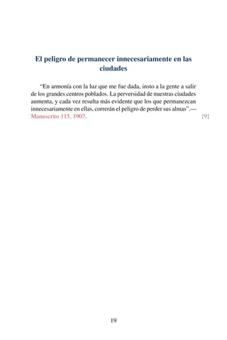 El peligro de permanecer innecesariamente en las
ciudades
“En armonía con la luz que me fue dada, insto a la gente a salir
de los grandes centros poblados. La perversidad de nuestras ciudades
aumenta, y cada vez resulta más evidente que los que permanezcan
innecesariamente en ellas, correrán el peligro de perder sus almas”.—
Manuscrito 115, 1907. [9]
19
 
