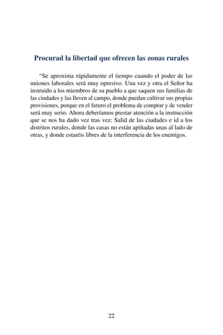 Procurad la libertad que ofrecen las zonas rurales
“Se aproxima rápidamente el tiempo cuando el poder de las
uniones laborales será muy opresivo. Una vez y otra el Señor ha
instruido a los miembros de su pueblo a que saquen sus familias de
las ciudades y las lleven al campo, donde puedan cultivar sus propias
provisiones, porque en el futuro el problema de comprar y de vender
será muy serio. Ahora deberíamos prestar atención a la instrucción
que se nos ha dado vez tras vez: Salid de las ciudades e id a los
distritos rurales, donde las casas no están apiñadas unas al lado de
otras, y donde estaréis libres de la interferencia de los enemigos.
22
 