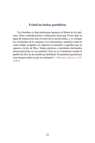 Evitad las luchas partidistas
“Los hombres se han unido para oponerse al Señor de los ejér-
citos. Estas confederaciones continuarán hasta que Cristo deje su
lugar de intercesión ante el trono de la misericordia, y se coloque
las vestimentas de la venganza. Los instrumentos satánicos están en
cada ciudad, ocupados en organizar en partidos a aquellos que se
oponen a la ley de Dios. Santos profesos e incrédulos declarados
toman posiciones en esos partidos. Este no es el momento cuando el
pueblo de Dios ha de manifestar debilidad. No podemos permitirnos
estar desprevenidos ni por un momento”.—Mensajes Selectos 2:161
(1904).
23
 