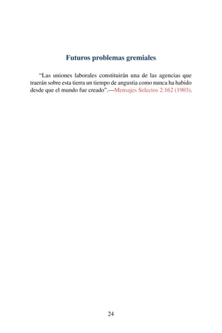 Futuros problemas gremiales
“Las uniones laborales constituirán una de las agencias que
traerán sobre esta tierra un tiempo de angustia como nunca ha habido
desde que el mundo fue creado”.—Mensajes Selectos 2:162 (1903).
24
 