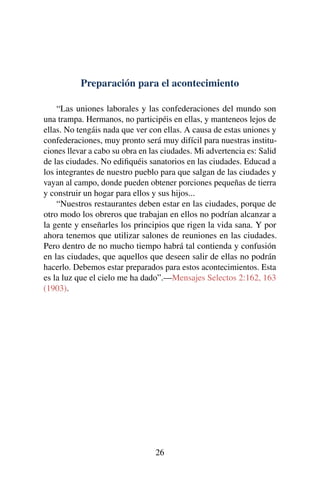 Preparación para el acontecimiento
“Las uniones laborales y las confederaciones del mundo son
una trampa. Hermanos, no participéis en ellas, y manteneos lejos de
ellas. No tengáis nada que ver con ellas. A causa de estas uniones y
confederaciones, muy pronto será muy difícil para nuestras institu-
ciones llevar a cabo su obra en las ciudades. Mi advertencia es: Salid
de las ciudades. No ediﬁquéis sanatorios en las ciudades. Educad a
los integrantes de nuestro pueblo para que salgan de las ciudades y
vayan al campo, donde pueden obtener porciones pequeñas de tierra
y construir un hogar para ellos y sus hijos...
“Nuestros restaurantes deben estar en las ciudades, porque de
otro modo los obreros que trabajan en ellos no podrían alcanzar a
la gente y enseñarles los principios que rigen la vida sana. Y por
ahora tenemos que utilizar salones de reuniones en las ciudades.
Pero dentro de no mucho tiempo habrá tal contienda y confusión
en las ciudades, que aquellos que deseen salir de ellas no podrán
hacerlo. Debemos estar preparados para estos acontecimientos. Esta
es la luz que el cielo me ha dado”.—Mensajes Selectos 2:162, 163
(1903).
26
 