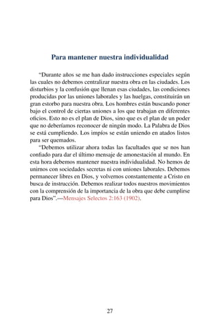 Para mantener nuestra individualidad
“Durante años se me han dado instrucciones especiales según
las cuales no debemos centralizar nuestra obra en las ciudades. Los
disturbios y la confusión que llenan esas ciudades, las condiciones
producidas por las uniones laborales y las huelgas, constituirán un
gran estorbo para nuestra obra. Los hombres están buscando poner
bajo el control de ciertas uniones a los que trabajan en diferentes
oﬁcios. Esto no es el plan de Dios, sino que es el plan de un poder
que no deberíamos reconocer de ningún modo. La Palabra de Dios
se está cumpliendo. Los impíos se están uniendo en atados listos
para ser quemados.
“Debemos utilizar ahora todas las facultades que se nos han
conﬁado para dar el último mensaje de amonestación al mundo. En
esta hora debemos mantener nuestra individualidad. No hemos de
unirnos con sociedades secretas ni con uniones laborales. Debemos
permanecer libres en Dios, y volvernos constantemente a Cristo en
busca de instrucción. Debemos realizar todos nuestros movimientos
con la comprensión de la importancia de la obra que debe cumplirse
para Dios”.—Mensajes Selectos 2:163 (1902).
27
 