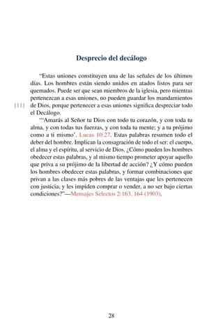 Desprecio del decálogo
“Estas uniones constituyen una de las señales de los últimos
días. Los hombres están siendo unidos en atados listos para ser
quemados. Puede ser que sean miembros de la iglesia, pero mientras
pertenezcan a esas uniones, no pueden guardar los mandamientos
de Dios, porque pertenecer a esas uniones signiﬁca despreciar todo[11]
el Decálogo.
“‘Amarás al Señor tu Dios con todo tu corazón, y con toda tu
alma, y con todas tus fuerzas, y con toda tu mente; y a tu prójimo
como a ti mismo’. Lucas 10:27. Estas palabras resumen todo el
deber del hombre. Implican la consagración de todo el ser: el cuerpo,
el alma y el espíritu, al servicio de Dios. ¿Cómo pueden los hombres
obedecer estas palabras, y al mismo tiempo prometer apoyar aquello
que priva a su prójimo de la libertad de acción? ¿Y cómo pueden
los hombres obedecer estas palabras, y formar combinaciones que
privan a las clases más pobres de las ventajas que les pertenecen
con justicia, y les impiden comprar o vender, a no ser bajo ciertas
condiciones?”—Mensajes Selectos 2:163, 164 (1903).
28
 