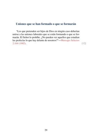 Uniones que se han formado o que se formarán
“Los que pretenden ser hijos de Dios en ningún caso deberían
unirse a las uniones laborales que se están formando o que se for-
marán. El Señor lo prohíbe. ¿No pueden ver aquellos que estudian
las profecías lo que hay delante de nosotros?”—Mensajes Selectos
2:164 (1902). [12]
29
 