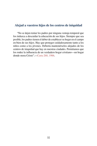 Alejad a vuestros hijos de los centros de iniquidad
“No se dejen tentar los padres por ninguna ventaja temporal que
los induzca a descuidar la educación de sus hijos. Siempre que sea
posible, los padres tienen el deber de establecer su hogar en el campo
en bien de sus hijos. Hay que proteger cuidadosamente tanto a los
niños como a los jóvenes. Debería mantenérselos alejados de los
centros de iniquidad que hay en nuestras ciudades. Permitamos que
los rodee la inﬂuencia de un verdadero hogar cristiano—un hogar
donde mora Cristo”.—Carta 268, 1906.
32
 
