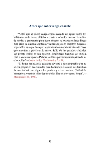Antes que sobrevenga el azote
“Antes que el azote venga como avenida de aguas sobre los
habitantes de la tierra, el Señor exhorta a todos los que son israelitas
de verdad a prepararse para aquel suceso. A los padres hace llegar
este grito de alarma: Juntad a vuestros hijos en vuestros hogares;
separadlos de aquellos que desprecian los mandamientos de Dios,
que enseñan y practican lo malo. Salid de las grandes ciudades
tan pronto como os sea posible. Estableced escuelas de iglesia.
Dad a vuestros hijos la Palabra de Dios por fundamento de toda su
educación”.—Joyas de los Testimonios 2:454.
“El Señor me instruyó para que advierta a nuestro pueblo que no
se congregue en las ciudades para habitar en ellas con sus familias.
Se me indicó que diga a los padres y a las madres: Cuidad de
mantener a vuestros hijos dentro de los límites de vuestro hogar”.—
Manuscrito 81, 1900.
33
 