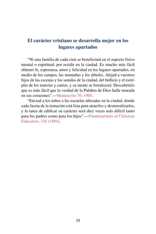 El carácter cristiano se desarrolla mejor en los
lugares apartados
“Ni una familia de cada cien se beneﬁciará en el aspecto físico
mental o espiritual, por residir en la ciudad. Es mucho más fácil
obtener fe, esperanza, amor y felicidad en los lugares apartados, en
medio de los campos, las montañas y los árboles. Alejad a vuestros
hijos de las escenas y los sonidos de la ciudad, del bullicio y el estré-
pito de los tranvías y carros, y su mente se fortalecerá. Descubriréis
que es más fácil que la verdad de la Palabra de Dios halle morada
en sus corazones”.—Manuscrito 76, 1905.
“Enviad a los niños a las escuelas ubicadas en la ciudad, donde
cada faceta de la tentación está lista para atraerlos y desmoralizarlos,
y la tarea de ediﬁcar su carácter será diez veces más difícil tanto
para los padres como para los hijos”.—Fundamentals of Christian
Education, 326 (1894).
35
 
