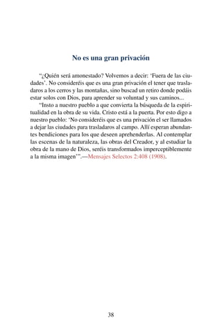 No es una gran privación
“¿Quién será amonestado? Volvemos a decir: ‘Fuera de las ciu-
dades’. No consideréis que es una gran privación el tener que trasla-
daros a los cerros y las montañas, sino buscad un retiro donde podáis
estar solos con Dios, para aprender su voluntad y sus caminos...
“Insto a nuestro pueblo a que convierta la búsqueda de la espiri-
tualidad en la obra de su vida. Cristo está a la puerta. Por esto digo a
nuestro pueblo: ‘No consideréis que es una privación el ser llamados
a dejar las ciudades para trasladaros al campo. Allí esperan abundan-
tes bendiciones para los que deseen aprehenderlas. Al contemplar
las escenas de la naturaleza, las obras del Creador, y al estudiar la
obra de la mano de Dios, seréis transformados imperceptiblemente
a la misma imagen’”.—Mensajes Selectos 2:408 (1908).
38
 