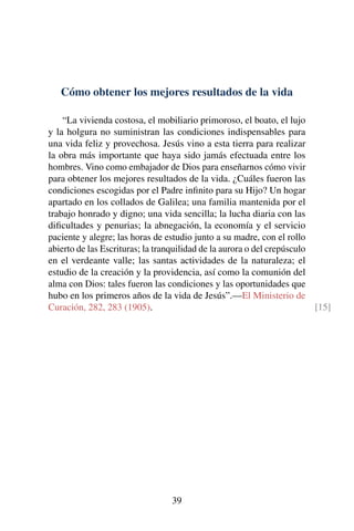 Cómo obtener los mejores resultados de la vida
“La vivienda costosa, el mobiliario primoroso, el boato, el lujo
y la holgura no suministran las condiciones indispensables para
una vida feliz y provechosa. Jesús vino a esta tierra para realizar
la obra más importante que haya sido jamás efectuada entre los
hombres. Vino como embajador de Dios para enseñarnos cómo vivir
para obtener los mejores resultados de la vida. ¿Cuáles fueron las
condiciones escogidas por el Padre inﬁnito para su Hijo? Un hogar
apartado en los collados de Galilea; una familia mantenida por el
trabajo honrado y digno; una vida sencilla; la lucha diaria con las
diﬁcultades y penurias; la abnegación, la economía y el servicio
paciente y alegre; las horas de estudio junto a su madre, con el rollo
abierto de las Escrituras; la tranquilidad de la aurora o del crepúsculo
en el verdeante valle; las santas actividades de la naturaleza; el
estudio de la creación y la providencia, así como la comunión del
alma con Dios: tales fueron las condiciones y las oportunidades que
hubo en los primeros años de la vida de Jesús”.—El Ministerio de
Curación, 282, 283 (1905). [15]
39
 