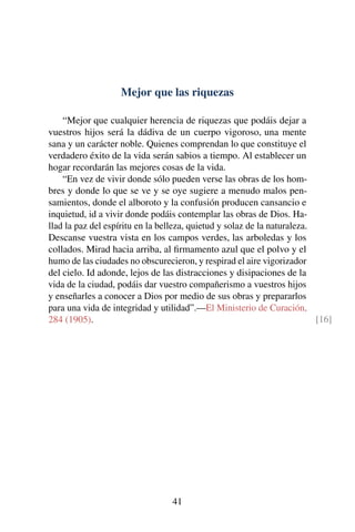Mejor que las riquezas
“Mejor que cualquier herencia de riquezas que podáis dejar a
vuestros hijos será la dádiva de un cuerpo vigoroso, una mente
sana y un carácter noble. Quienes comprendan lo que constituye el
verdadero éxito de la vida serán sabios a tiempo. Al establecer un
hogar recordarán las mejores cosas de la vida.
“En vez de vivir donde sólo pueden verse las obras de los hom-
bres y donde lo que se ve y se oye sugiere a menudo malos pen-
samientos, donde el alboroto y la confusión producen cansancio e
inquietud, id a vivir donde podáis contemplar las obras de Dios. Ha-
llad la paz del espíritu en la belleza, quietud y solaz de la naturaleza.
Descanse vuestra vista en los campos verdes, las arboledas y los
collados. Mirad hacia arriba, al ﬁrmamento azul que el polvo y el
humo de las ciudades no obscurecieron, y respirad el aire vigorizador
del cielo. Id adonde, lejos de las distracciones y disipaciones de la
vida de la ciudad, podáis dar vuestro compañerismo a vuestros hijos
y enseñarles a conocer a Dios por medio de sus obras y prepararlos
para una vida de integridad y utilidad”.—El Ministerio de Curación,
284 (1905). [16]
41
 