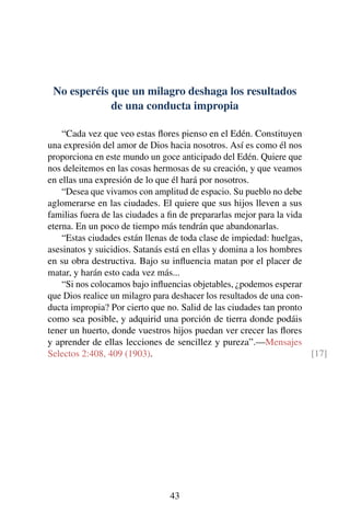 No esperéis que un milagro deshaga los resultados
de una conducta impropia
“Cada vez que veo estas ﬂores pienso en el Edén. Constituyen
una expresión del amor de Dios hacia nosotros. Así es como él nos
proporciona en este mundo un goce anticipado del Edén. Quiere que
nos deleitemos en las cosas hermosas de su creación, y que veamos
en ellas una expresión de lo que él hará por nosotros.
“Desea que vivamos con amplitud de espacio. Su pueblo no debe
aglomerarse en las ciudades. El quiere que sus hijos lleven a sus
familias fuera de las ciudades a ﬁn de prepararlas mejor para la vida
eterna. En un poco de tiempo más tendrán que abandonarlas.
“Estas ciudades están llenas de toda clase de impiedad: huelgas,
asesinatos y suicidios. Satanás está en ellas y domina a los hombres
en su obra destructiva. Bajo su inﬂuencia matan por el placer de
matar, y harán esto cada vez más...
“Si nos colocamos bajo inﬂuencias objetables, ¿podemos esperar
que Dios realice un milagro para deshacer los resultados de una con-
ducta impropia? Por cierto que no. Salid de las ciudades tan pronto
como sea posible, y adquirid una porción de tierra donde podáis
tener un huerto, donde vuestros hijos puedan ver crecer las ﬂores
y aprender de ellas lecciones de sencillez y pureza”.—Mensajes
Selectos 2:408, 409 (1903). [17]
43
 