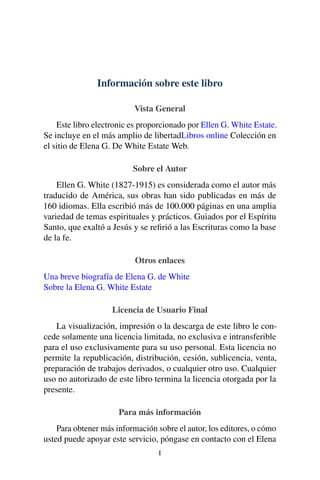 Información sobre este libro
Vista General
Este libro electronic es proporcionado por Ellen G. White Estate.
Se incluye en el más amplio de libertadLibros online Colección en
el sitio de Elena G. De White Estate Web.
Sobre el Autor
Ellen G. White (1827-1915) es considerada como el autor más
traducido de América, sus obras han sido publicadas en más de
160 idiomas. Ella escribió más de 100.000 páginas en una amplia
variedad de temas espirituales y prácticos. Guiados por el Espíritu
Santo, que exaltó a Jesús y se reﬁrió a las Escrituras como la base
de la fe.
Otros enlaces
Una breve biografía de Elena G. de White
Sobre la Elena G. White Estate
Licencia de Usuario Final
La visualización, impresión o la descarga de este libro le con-
cede solamente una licencia limitada, no exclusiva e intransferible
para el uso exclusivamente para su uso personal. Esta licencia no
permite la republicación, distribución, cesión, sublicencia, venta,
preparación de trabajos derivados, o cualquier otro uso. Cualquier
uso no autorizado de este libro termina la licencia otorgada por la
presente.
Para más información
Para obtener más información sobre el autor, los editores, o cómo
usted puede apoyar este servicio, póngase en contacto con el Elena
I
 