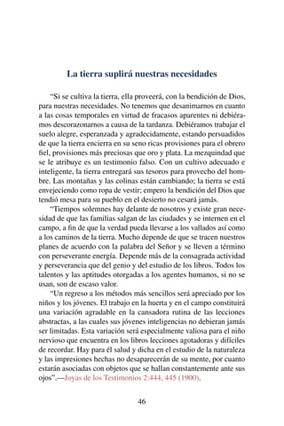 La tierra suplirá nuestras necesidades
“Si se cultiva la tierra, ella proveerá, con la bendición de Dios,
para nuestras necesidades. No tenemos que desanimarnos en cuanto
a las cosas temporales en virtud de fracasos aparentes ni debiéra-
mos descorazonarnos a causa de la tardanza. Debiéramos trabajar el
suelo alegre, esperanzada y agradecidamente, estando persuadidos
de que la tierra encierra en su seno ricas provisiones para el obrero
ﬁel, provisiones más preciosas que oro y plata. La mezquindad que
se le atribuye es un testimonio falso. Con un cultivo adecuado e
inteligente, la tierra entregará sus tesoros para provecho del hom-
bre. Las montañas y las colinas están cambiando; la tierra se está
envejeciendo como ropa de vestir; empero la bendición del Dios que
tendió mesa para su pueblo en el desierto no cesará jamás.
“Tiempos solemnes hay delante de nosotros y existe gran nece-
sidad de que las familias salgan de las ciudades y se internen en el
campo, a ﬁn de que la verdad pueda llevarse a los vallados así como
a los caminos de la tierra. Mucho depende de que se tracen nuestros
planes de acuerdo con la palabra del Señor y se lleven a término
con perseverante energía. Depende más de la consagrada actividad
y perseverancia que del genio y del estudio de los libros. Todos los
talentos y las aptitudes otorgadas a los agentes humanos, si no se
usan, son de escaso valor.
“Un regreso a los métodos más sencillos será apreciado por los
niños y los jóvenes. El trabajo en la huerta y en el campo constituirá
una variación agradable en la cansadora rutina de las lecciones
abstractas, a las cuales sus jóvenes inteligencias no debieran jamás
ser limitadas. Esta variación será especialmente valiosa para el niño
nervioso que encuentra en los libros lecciones agotadoras y difíciles
de recordar. Hay para él salud y dicha en el estudio de la naturaleza
y las impresiones hechas no desaparecerán de su mente, por cuanto
estarán asociadas con objetos que se hallan constantemente ante sus
ojos”.—Joyas de los Testimonios 2:444, 445 (1900).
46
 