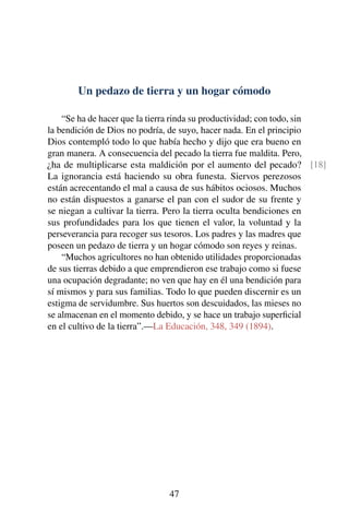 Un pedazo de tierra y un hogar cómodo
“Se ha de hacer que la tierra rinda su productividad; con todo, sin
la bendición de Dios no podría, de suyo, hacer nada. En el principio
Dios contempló todo lo que había hecho y dijo que era bueno en
gran manera. A consecuencia del pecado la tierra fue maldita. Pero,
¿ha de multiplicarse esta maldición por el aumento del pecado? [18]
La ignorancia está haciendo su obra funesta. Siervos perezosos
están acrecentando el mal a causa de sus hábitos ociosos. Muchos
no están dispuestos a ganarse el pan con el sudor de su frente y
se niegan a cultivar la tierra. Pero la tierra oculta bendiciones en
sus profundidades para los que tienen el valor, la voluntad y la
perseverancia para recoger sus tesoros. Los padres y las madres que
poseen un pedazo de tierra y un hogar cómodo son reyes y reinas.
“Muchos agricultores no han obtenido utilidades proporcionadas
de sus tierras debido a que emprendieron ese trabajo como si fuese
una ocupación degradante; no ven que hay en él una bendición para
sí mismos y para sus familias. Todo lo que pueden discernir es un
estigma de servidumbre. Sus huertos son descuidados, las mieses no
se almacenan en el momento debido, y se hace un trabajo superﬁcial
en el cultivo de la tierra”.—La Educación, 348, 349 (1894).
47
 