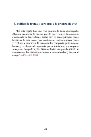 El cultivo de frutas y verduras y la crianza de aves
“En esta región hay una gran porción de tierra desocupada.
Algunos miembros de nuestro pueblo que viven en la atmósfera
envenenada de las ciudades, harían bien en conseguir unas pocas
hectáreas de esta tierra. Para mantenerse, podrían cultivar frutas
y verduras y criar aves. El sanatorio les compraría gustosamente
huevos y verduras. Me agradaría que se iniciara alguna empresa
semejante. Los padres y los hijos recibirían una gran bendición si
abandonaran las ciudades perversas y contaminadas, y fueran al
campo”.—Carta 63, 1904.
48
 