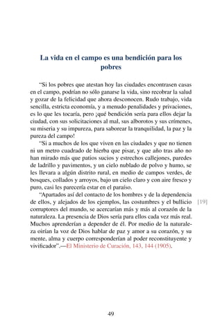 La vida en el campo es una bendición para los
pobres
“Si los pobres que atestan hoy las ciudades encontrasen casas
en el campo, podrían no sólo ganarse la vida, sino recobrar la salud
y gozar de la felicidad que ahora desconocen. Rudo trabajo, vida
sencilla, estricta economía, y a menudo penalidades y privaciones,
es lo que les tocaría, pero ¡qué bendición sería para ellos dejar la
ciudad, con sus solicitaciones al mal, sus alborotos y sus crímenes,
su miseria y su impureza, para saborear la tranquilidad, la paz y la
pureza del campo!
“Si a muchos de los que viven en las ciudades y que no tienen
ni un metro cuadrado de hierba que pisar, y que año tras año no
han mirado más que patios sucios y estrechos callejones, paredes
de ladrillo y pavimentos, y un cielo nublado de polvo y humo, se
les llevara a algún distrito rural, en medio de campos verdes, de
bosques, collados y arroyos, bajo un cielo claro y con aire fresco y
puro, casi les parecería estar en el paraíso.
“Apartados así del contacto de los hombres y de la dependencia
de ellos, y alejados de los ejemplos, las costumbres y el bullicio [19]
corruptores del mundo, se acercarían más y más al corazón de la
naturaleza. La presencia de Dios sería para ellos cada vez más real.
Muchos aprenderían a depender de él. Por medio de la naturale-
za oirían la voz de Dios hablar de paz y amor a su corazón, y su
mente, alma y cuerpo corresponderían al poder reconstituyente y
viviﬁcador”.—El Ministerio de Curación, 143, 144 (1905).
49
 