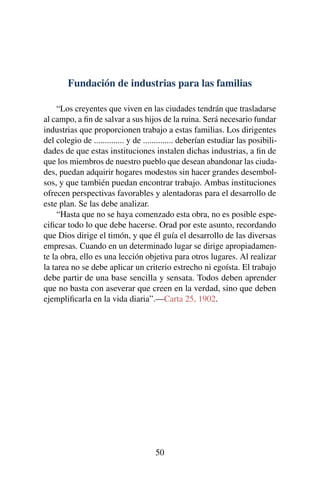 Fundación de industrias para las familias
“Los creyentes que viven en las ciudades tendrán que trasladarse
al campo, a ﬁn de salvar a sus hijos de la ruina. Será necesario fundar
industrias que proporcionen trabajo a estas familias. Los dirigentes
del colegio de .............. y de .............. deberían estudiar las posibili-
dades de que estas instituciones instalen dichas industrias, a ﬁn de
que los miembros de nuestro pueblo que desean abandonar las ciuda-
des, puedan adquirir hogares modestos sin hacer grandes desembol-
sos, y que también puedan encontrar trabajo. Ambas instituciones
ofrecen perspectivas favorables y alentadoras para el desarrollo de
este plan. Se las debe analizar.
“Hasta que no se haya comenzado esta obra, no es posible espe-
ciﬁcar todo lo que debe hacerse. Orad por este asunto, recordando
que Dios dirige el timón, y que él guía el desarrollo de las diversas
empresas. Cuando en un determinado lugar se dirige apropiadamen-
te la obra, ello es una lección objetiva para otros lugares. Al realizar
la tarea no se debe aplicar un criterio estrecho ni egoísta. El trabajo
debe partir de una base sencilla y sensata. Todos deben aprender
que no basta con aseverar que creen en la verdad, sino que deben
ejempliﬁcarla en la vida diaria”.—Carta 25, 1902.
50
 
