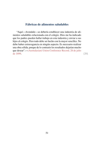 Fábricas de alimentos saludables
“Aquí—Avondale—se debería establecer una industria de ali-
mentos saludables relacionada con el colegio. Dios me ha indicado
que los padres pueden hallar trabajo en esta industria y enviar a sus
hijos al colegio. Pero todo debe ser hecho con la mayor sencillez. No
debe haber extravagancia en ningún aspecto. Es necesario realizar
una obra sólida, porque de lo contrario los resultados dejarían mucho
que desear”.—(Australasian) Union Conference Record, 28 de julio
de 1899. [20]
51
 