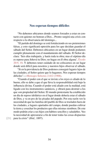 Nos esperan tiempos difíciles
“No debemos ubicarnos donde seamos forzados a estar en con-
tacto con quienes no honran a Dios... Pronto surgirá una crisis con
respecto a la observancia del domingo...
“El partido del domingo se está fortaleciendo en sus pretensiones
falsas, y esto signiﬁcará opresión para los que decidan guardar el
sábado del Señor. Debemos ubicarnos en un lugar donde podamos
cumplir plenamente con el mandamiento del sábado. El Señor de-
clara: ‘Seis días trabajarás, y harás toda tu obra; mas el séptimo día
es reposo para Jehová tu Dios; no hagas en él obra alguna’. Éxodo
20:9, 10. Y debemos tener cuidado de no colocarnos en un lugar
donde será difícil para nosotros y nuestros hijos observar el sábado.
“Si en la providencia de Dios podemos conseguir lugares lejos de
las ciudades, el Señor quiere que lo hagamos. Nos esperan tiempos
difíciles”.—Mensajes Selectos 2:412 (1908).
“Cuando el poder con el que se inviste a los reyes es aliado de lo
bueno, ello se debe a que el que lleva la responsabilidad está bajo la
inﬂuencia divina. Cuando el poder está aliado con la maldad, está
ligado con los instrumentos satánicos, y obrará para destruir a los
que son propiedad del Señor. El mundo protestante ha establecido
un día de reposo idolátrico en el lugar donde debería estar el sábado
de Dios, y va en pos de las pisadas del papado. Por esta razón veo la
necesidad de que las familias del pueblo de Dios se trasladen fuera de
las ciudades, a lugares apartados del campo, donde puedan cultivar
la tierra y cosechar los productos que ellas mismas siembren. De este
modo podrán criar a sus hijos con hábitos sencillos y saludables. Veo
la necesidad de apresurarse a ﬁn de tener todas las cosas dispuestas
para la crisis” (Ibid., 1897).[21]
54
 