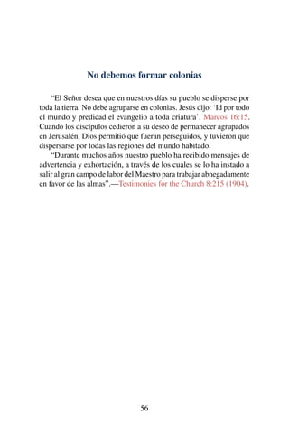 No debemos formar colonias
“El Señor desea que en nuestros días su pueblo se disperse por
toda la tierra. No debe agruparse en colonias. Jesús dijo: ‘Id por todo
el mundo y predicad el evangelio a toda criatura’. Marcos 16:15.
Cuando los discípulos cedieron a su deseo de permanecer agrupados
en Jerusalén, Dios permitió que fueran perseguidos, y tuvieron que
dispersarse por todas las regiones del mundo habitado.
“Durante muchos años nuestro pueblo ha recibido mensajes de
advertencia y exhortación, a través de los cuales se lo ha instado a
salir al gran campo de labor del Maestro para trabajar abnegadamente
en favor de las almas”.—Testimonies for the Church 8:215 (1904).
56
 