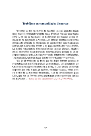 Trabájese en comunidades dispersas
“Muchos de los miembros de nuestras iglesias grandes hacen
muy poco o comparativamente nada. Podrían realizar una buena
obra si, en vez de hacinarse, se dispersasen por lugares donde to-
davía no ha penetrado la verdad. Los árboles plantados en forma
demasiado apretada no prosperan. El jardinero los transplanta para
que tengan lugar donde crecer, y no queden atroﬁados y enfermizos.
La misma regla surtiría efecto en nuestras iglesias grandes. Muchos
de los miembros están muriendo espiritualmente porque no se ha-
ce precisamente esto. Se están volviendo enfermizos y deﬁcientes.
Trasplantados, tendrían lugar donde crecer fuertes y vigorosos.
“No es el propósito de Dios que sus hijos formen colonias o
se establezcan juntos en grandes comunidades. Los discípulos de
Cristo son sus representantes en la tierra, y Dios quiere que estén
dispersos por todo el país, en pueblos, ciudades y aldeas, como luces
en medio de las tinieblas del mundo. Han de ser misioneros para
Dios, que por su fe y sus obras atestigüen que se acerca la venida
del Salvador”.—Joyas de los Testimonios 3:248, 249 (1904).
57
 