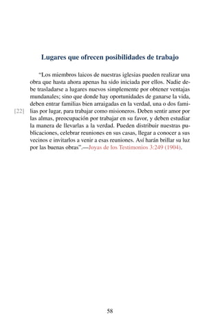 Lugares que ofrecen posibilidades de trabajo
“Los miembros laicos de nuestras iglesias pueden realizar una
obra que hasta ahora apenas ha sido iniciada por ellos. Nadie de-
be trasladarse a lugares nuevos simplemente por obtener ventajas
mundanales; sino que donde hay oportunidades de ganarse la vida,
deben entrar familias bien arraigadas en la verdad, una o dos fami-
lias por lugar, para trabajar como misioneros. Deben sentir amor por[22]
las almas, preocupación por trabajar en su favor, y deben estudiar
la manera de llevarlas a la verdad. Pueden distribuir nuestras pu-
blicaciones, celebrar reuniones en sus casas, llegar a conocer a sus
vecinos e invitarlos a venir a esas reuniones. Así harán brillar su luz
por las buenas obras”.—Joyas de los Testimonios 3:249 (1904).
58
 