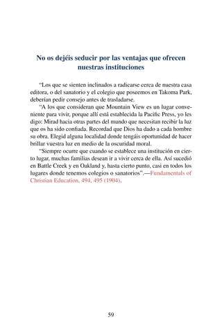 No os dejéis seducir por las ventajas que ofrecen
nuestras instituciones
“Los que se sienten inclinados a radicarse cerca de nuestra casa
editora, o del sanatorio y el colegio que poseemos en Takoma Park,
deberían pedir consejo antes de trasladarse.
“A los que consideran que Mountain View es un lugar conve-
niente para vivir, porque allí está establecida la Paciﬁc Press, yo les
digo: Mirad hacia otras partes del mundo que necesitan recibir la luz
que os ha sido conﬁada. Recordad que Dios ha dado a cada hombre
su obra. Elegid alguna localidad donde tengáis oportunidad de hacer
brillar vuestra luz en medio de la oscuridad moral.
“Siempre ocurre que cuando se establece una institución en cier-
to lugar, muchas familias desean ir a vivir cerca de ella. Así sucedió
en Battle Creek y en Oakland y, hasta cierto punto, casi en todos los
lugares donde tenemos colegios o sanatorios”.—Fundamentals of
Christian Education, 494, 495 (1904).
59
 
