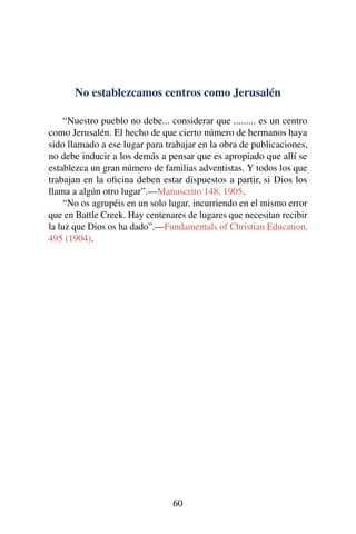 No establezcamos centros como Jerusalén
“Nuestro pueblo no debe... considerar que ......... es un centro
como Jerusalén. El hecho de que cierto número de hermanos haya
sido llamado a ese lugar para trabajar en la obra de publicaciones,
no debe inducir a los demás a pensar que es apropiado que allí se
establezca un gran número de familias adventistas. Y todos los que
trabajan en la oﬁcina deben estar dispuestos a partir, si Dios los
llama a algún otro lugar”.—Manuscrito 148, 1905.
“No os agrupéis en un solo lugar, incurriendo en el mismo error
que en Battle Creek. Hay centenares de lugares que necesitan recibir
la luz que Dios os ha dado”.—Fundamentals of Christian Education,
495 (1904).
60
 