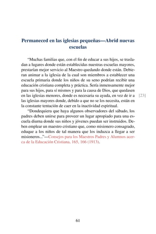Permaneced en las iglesias pequeñas—Abrid nuevas
escuelas
“Muchas familias que, con el ﬁn de educar a sus hijos, se trasla-
dan a lugares donde están establecidas nuestras escuelas mayores,
prestarían mejor servicio al Maestro quedando donde están. Debie-
ran animar a la iglesia de la cual son miembros a establecer una
escuela primaria donde los niños de su seno podrían recibir una
educación cristiana completa y práctica. Sería inmensamente mejor
para sus hijos, para sí mismos y para la causa de Dios, que quedasen
en las iglesias menores, donde es necesaria su ayuda, en vez de ir a [23]
las iglesias mayores donde, debido a que no se los necesita, están en
la constante tentación de caer en la inactividad espiritual.
“Dondequiera que haya algunos observadores del sábado, los
padres deben unirse para proveer un lugar apropiado para una es-
cuela diurna donde sus niños y jóvenes puedan ser instruidos. De-
ben emplear un maestro cristiano que, como misionero consagrado,
eduque a los niños de tal manera que los induzca a llegar a ser
misioneros...”—Consejos para los Maestros Padres y Alumnos acer-
ca de la Educación Cristiana, 165, 166 (1913).
61
 
