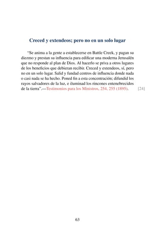 Creced y extendeos; pero no en un solo lugar
“Se anima a la gente a establecerse en Battle Creek, y pagan su
diezmo y prestan su inﬂuencia para ediﬁcar una moderna Jerusalén
que no responde al plan de Dios. Al hacerlo se priva a otros lugares
de los beneﬁcios que debieran recibir. Creced y extendeos, sí, pero
no en un solo lugar. Salid y fundad centros de inﬂuencia donde nada
o casi nada se ha hecho. Poned ﬁn a esta concentración; difundid los
rayos salvadores de la luz, e iluminad los rincones entenebrecidos
de la tierra”.—Testimonios para los Ministros, 254, 255 (1895). [24]
63
 